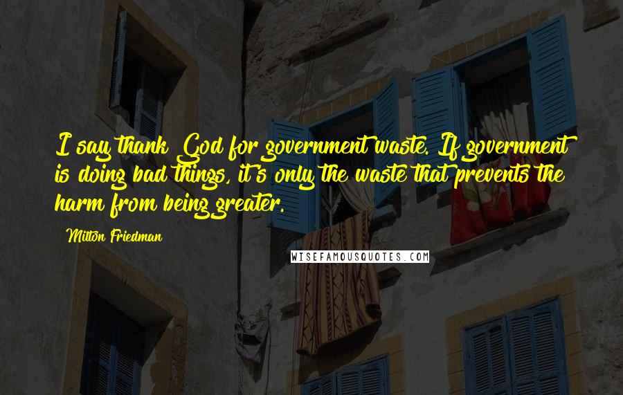 Milton Friedman Quotes: I say thank God for government waste. If government is doing bad things, it's only the waste that prevents the harm from being greater.