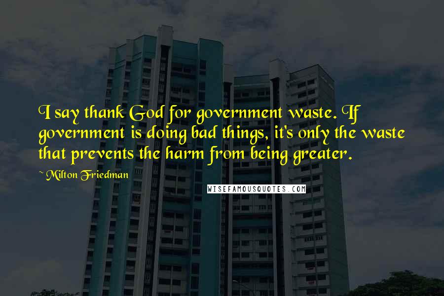 Milton Friedman Quotes: I say thank God for government waste. If government is doing bad things, it's only the waste that prevents the harm from being greater.