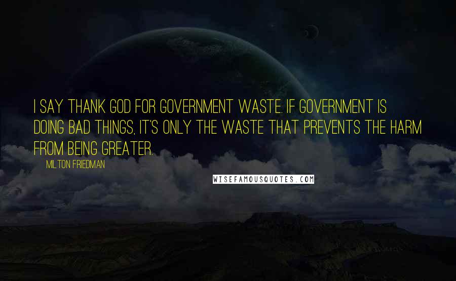 Milton Friedman Quotes: I say thank God for government waste. If government is doing bad things, it's only the waste that prevents the harm from being greater.
