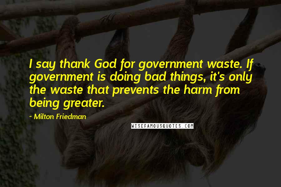 Milton Friedman Quotes: I say thank God for government waste. If government is doing bad things, it's only the waste that prevents the harm from being greater.