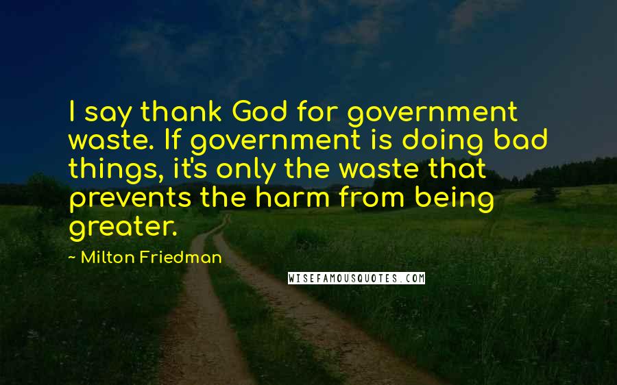 Milton Friedman Quotes: I say thank God for government waste. If government is doing bad things, it's only the waste that prevents the harm from being greater.