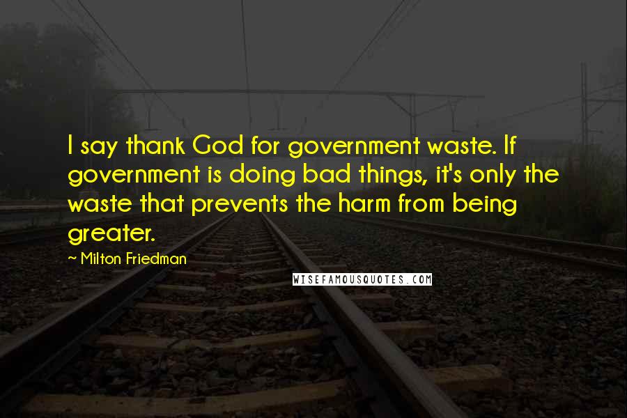 Milton Friedman Quotes: I say thank God for government waste. If government is doing bad things, it's only the waste that prevents the harm from being greater.