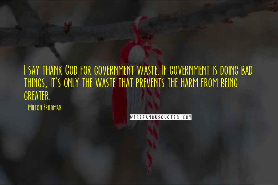 Milton Friedman Quotes: I say thank God for government waste. If government is doing bad things, it's only the waste that prevents the harm from being greater.