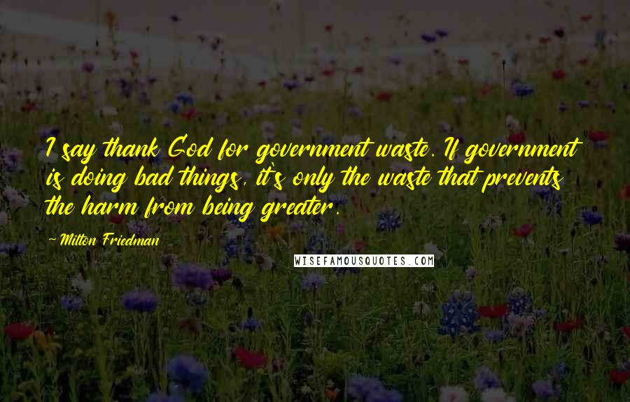 Milton Friedman Quotes: I say thank God for government waste. If government is doing bad things, it's only the waste that prevents the harm from being greater.