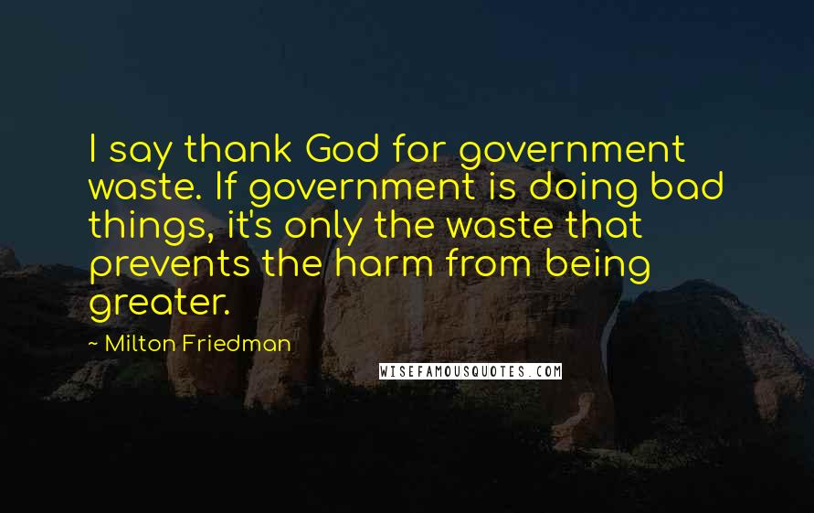 Milton Friedman Quotes: I say thank God for government waste. If government is doing bad things, it's only the waste that prevents the harm from being greater.