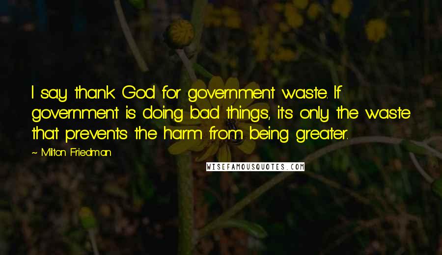 Milton Friedman Quotes: I say thank God for government waste. If government is doing bad things, it's only the waste that prevents the harm from being greater.