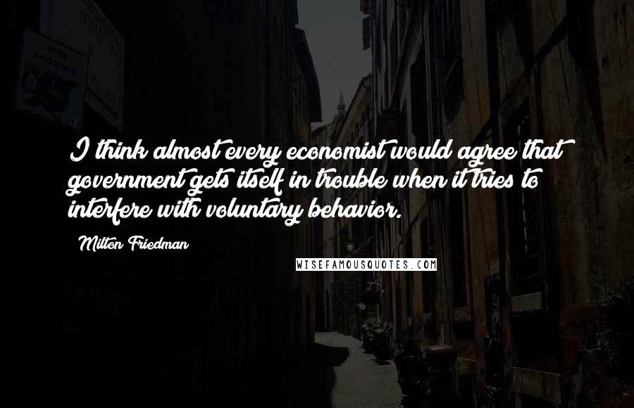 Milton Friedman Quotes: I think almost every economist would agree that government gets itself in trouble when it tries to interfere with voluntary behavior.