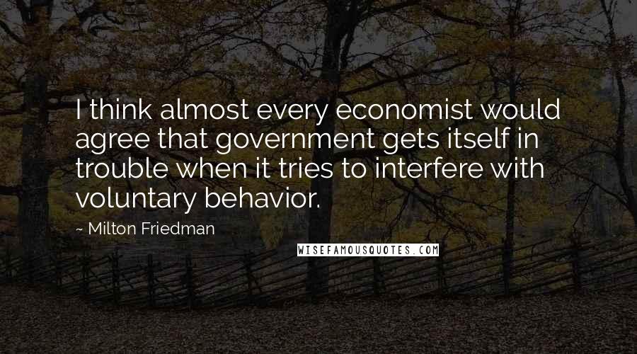 Milton Friedman Quotes: I think almost every economist would agree that government gets itself in trouble when it tries to interfere with voluntary behavior.