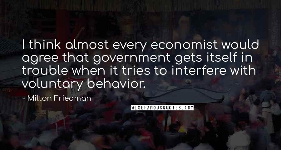 Milton Friedman Quotes: I think almost every economist would agree that government gets itself in trouble when it tries to interfere with voluntary behavior.