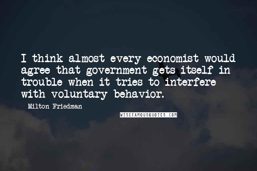 Milton Friedman Quotes: I think almost every economist would agree that government gets itself in trouble when it tries to interfere with voluntary behavior.