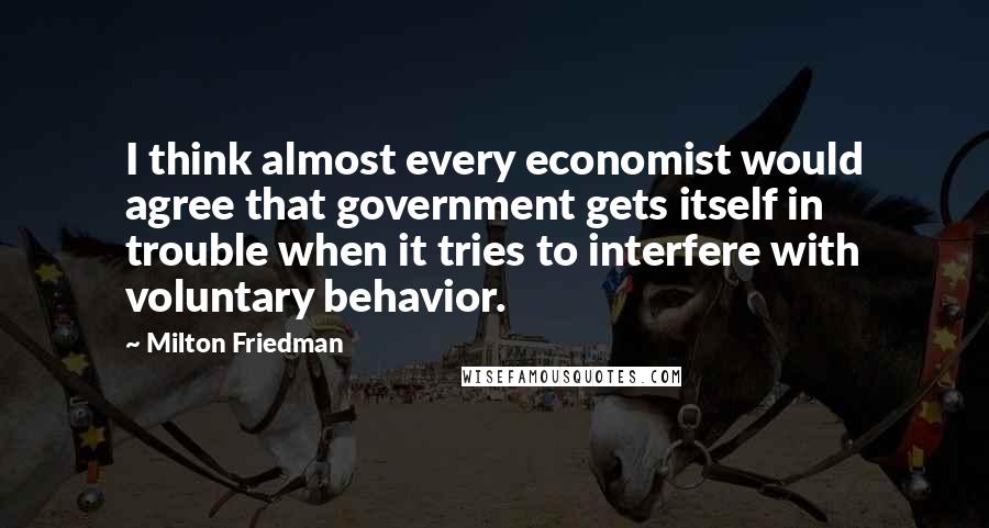 Milton Friedman Quotes: I think almost every economist would agree that government gets itself in trouble when it tries to interfere with voluntary behavior.