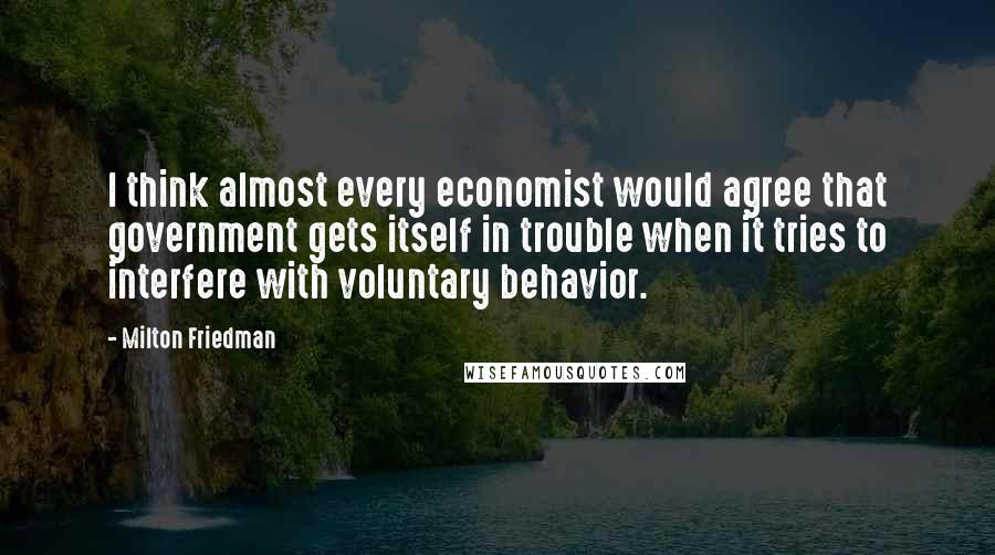 Milton Friedman Quotes: I think almost every economist would agree that government gets itself in trouble when it tries to interfere with voluntary behavior.