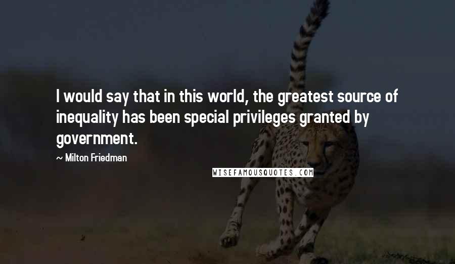 Milton Friedman Quotes: I would say that in this world, the greatest source of inequality has been special privileges granted by government.