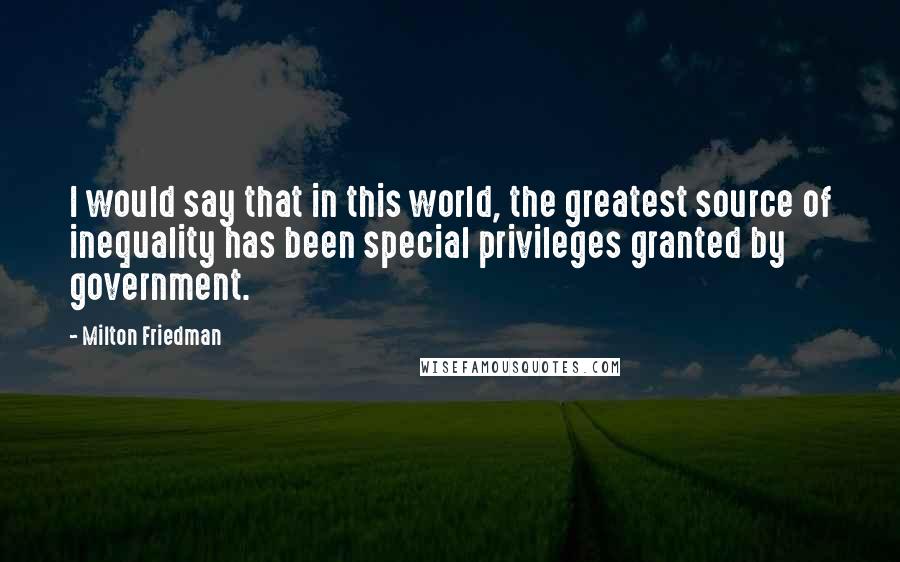 Milton Friedman Quotes: I would say that in this world, the greatest source of inequality has been special privileges granted by government.