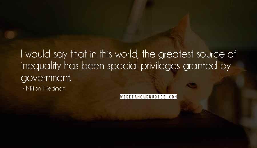 Milton Friedman Quotes: I would say that in this world, the greatest source of inequality has been special privileges granted by government.