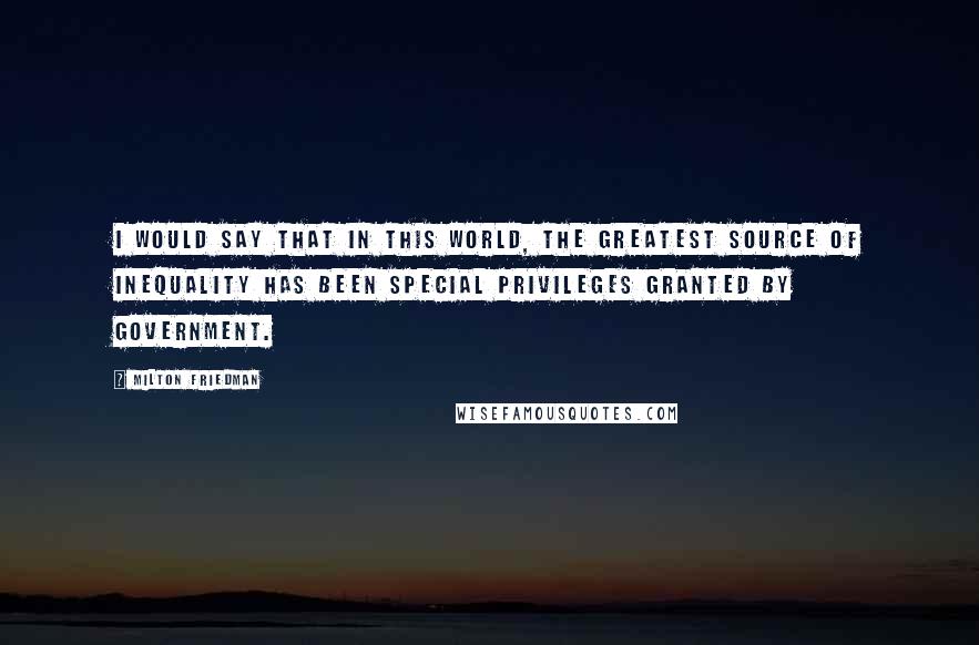 Milton Friedman Quotes: I would say that in this world, the greatest source of inequality has been special privileges granted by government.