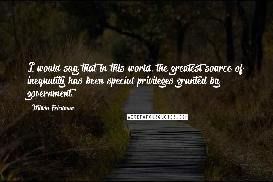 Milton Friedman Quotes: I would say that in this world, the greatest source of inequality has been special privileges granted by government.