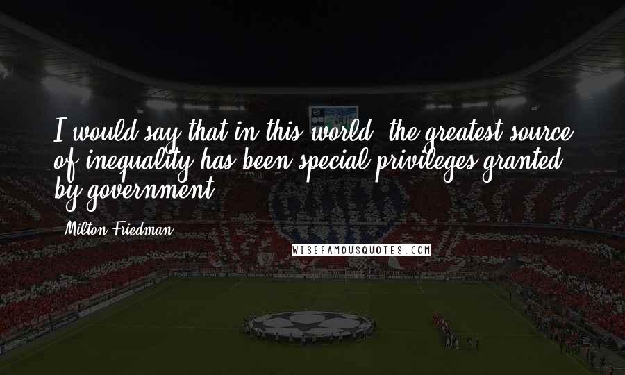 Milton Friedman Quotes: I would say that in this world, the greatest source of inequality has been special privileges granted by government.