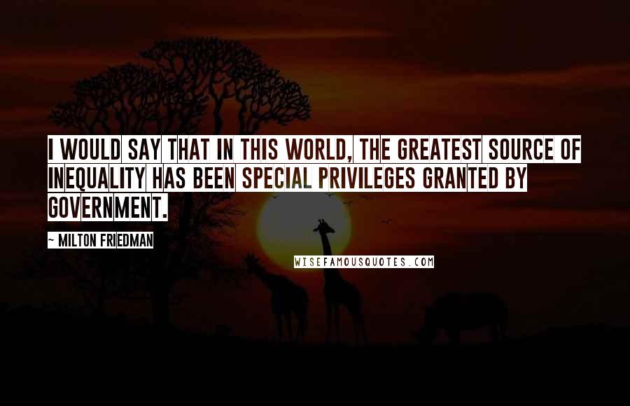 Milton Friedman Quotes: I would say that in this world, the greatest source of inequality has been special privileges granted by government.