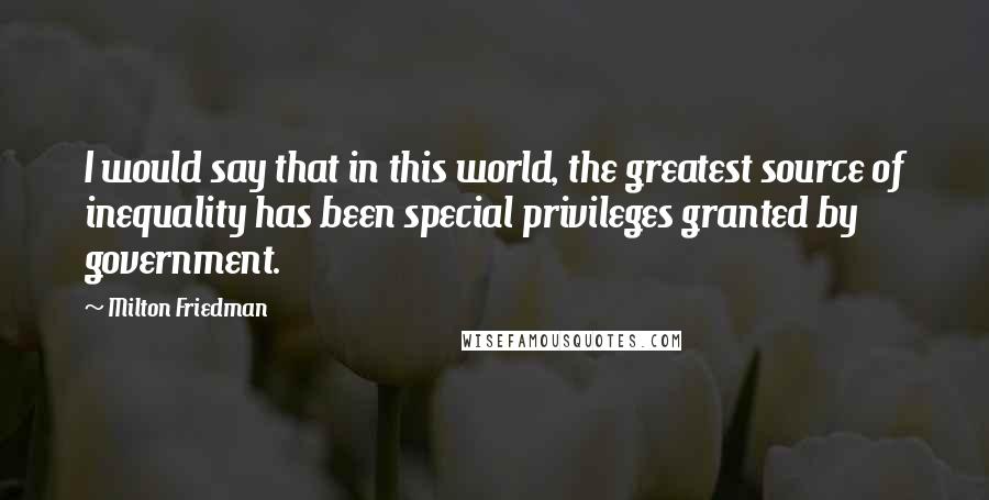 Milton Friedman Quotes: I would say that in this world, the greatest source of inequality has been special privileges granted by government.