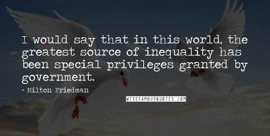Milton Friedman Quotes: I would say that in this world, the greatest source of inequality has been special privileges granted by government.