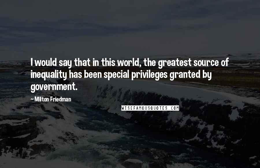 Milton Friedman Quotes: I would say that in this world, the greatest source of inequality has been special privileges granted by government.