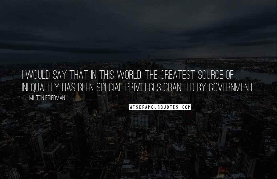 Milton Friedman Quotes: I would say that in this world, the greatest source of inequality has been special privileges granted by government.