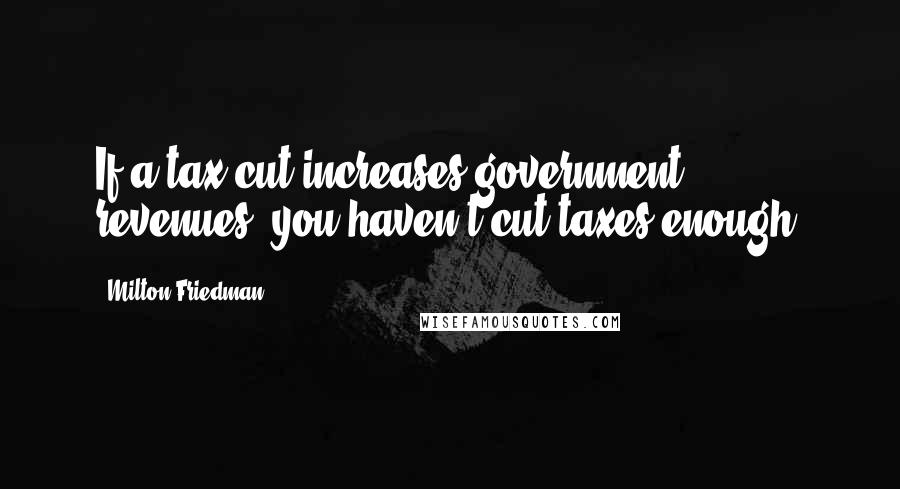 Milton Friedman Quotes: If a tax cut increases government revenues, you haven't cut taxes enough.