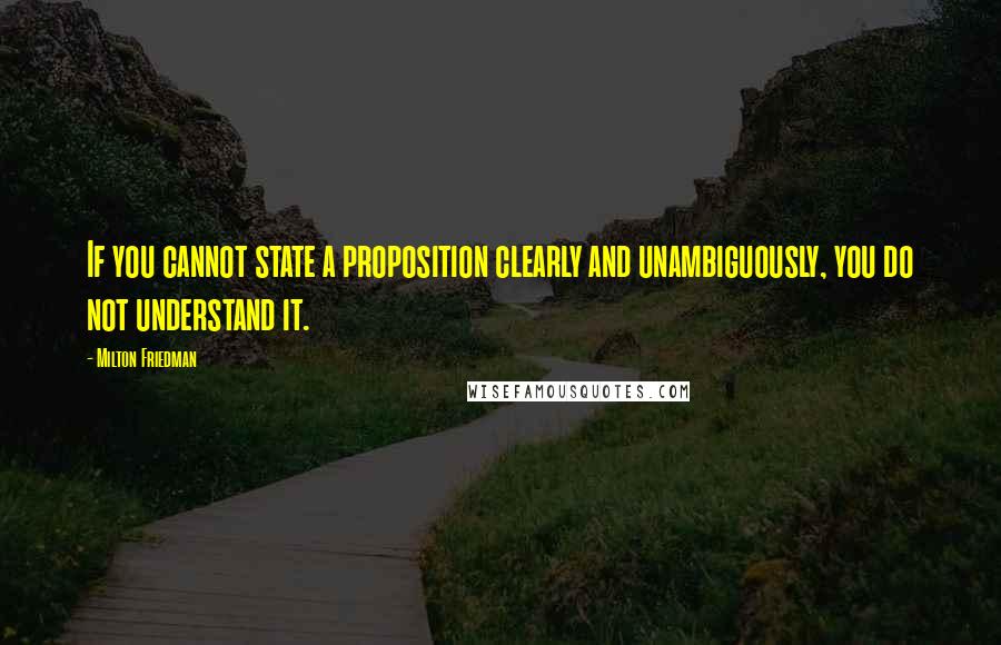 Milton Friedman Quotes: If you cannot state a proposition clearly and unambiguously, you do not understand it.