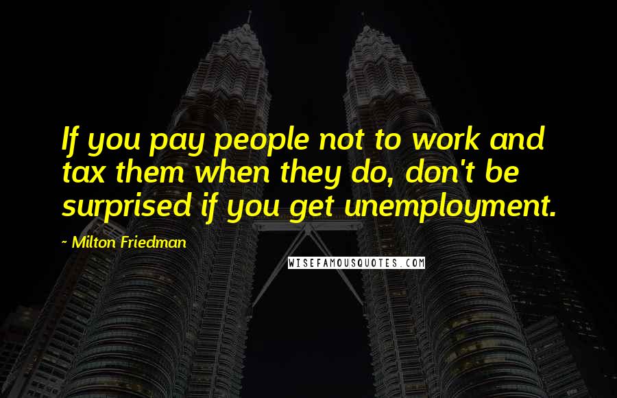 Milton Friedman Quotes: If you pay people not to work and tax them when they do, don't be surprised if you get unemployment.