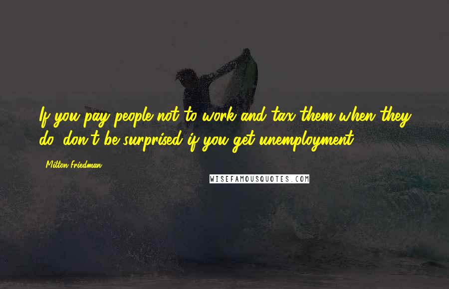 Milton Friedman Quotes: If you pay people not to work and tax them when they do, don't be surprised if you get unemployment.