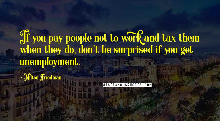 Milton Friedman Quotes: If you pay people not to work and tax them when they do, don't be surprised if you get unemployment.