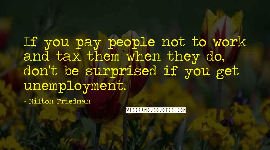Milton Friedman Quotes: If you pay people not to work and tax them when they do, don't be surprised if you get unemployment.