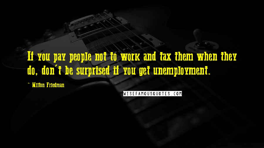 Milton Friedman Quotes: If you pay people not to work and tax them when they do, don't be surprised if you get unemployment.