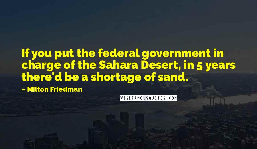 Milton Friedman Quotes: If you put the federal government in charge of the Sahara Desert, in 5 years there'd be a shortage of sand.