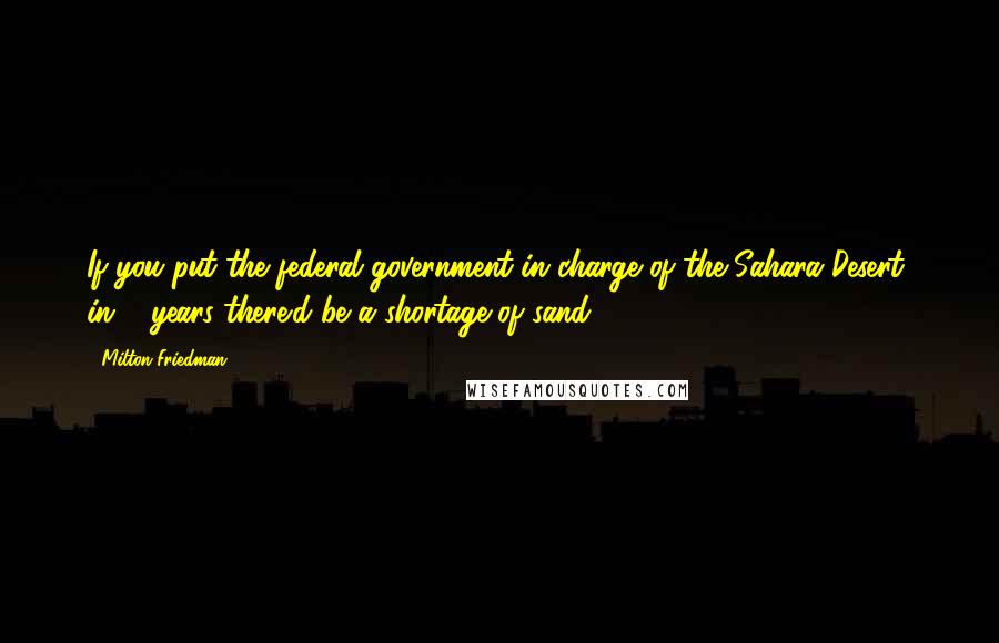 Milton Friedman Quotes: If you put the federal government in charge of the Sahara Desert, in 5 years there'd be a shortage of sand.