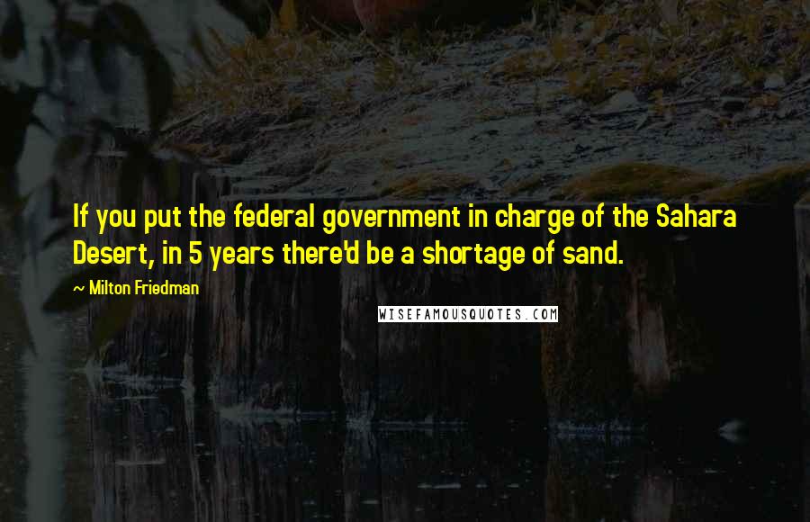 Milton Friedman Quotes: If you put the federal government in charge of the Sahara Desert, in 5 years there'd be a shortage of sand.