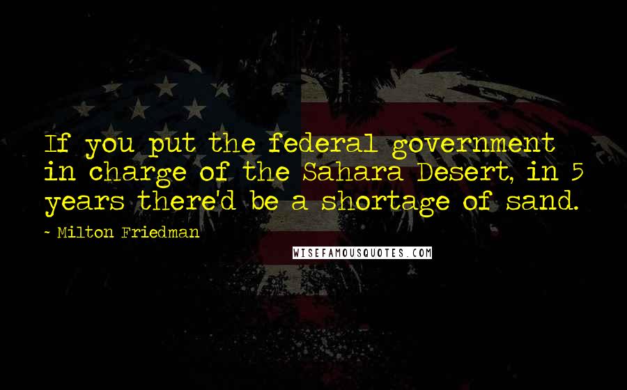 Milton Friedman Quotes: If you put the federal government in charge of the Sahara Desert, in 5 years there'd be a shortage of sand.