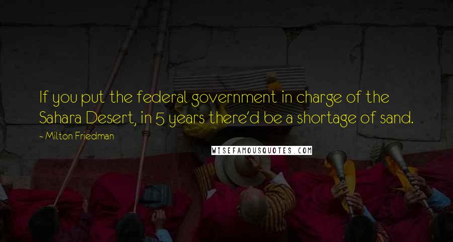 Milton Friedman Quotes: If you put the federal government in charge of the Sahara Desert, in 5 years there'd be a shortage of sand.