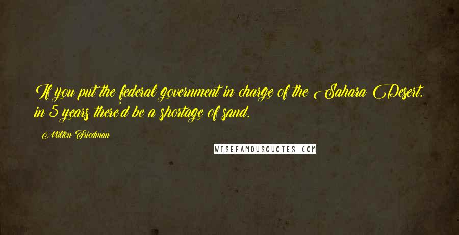 Milton Friedman Quotes: If you put the federal government in charge of the Sahara Desert, in 5 years there'd be a shortage of sand.