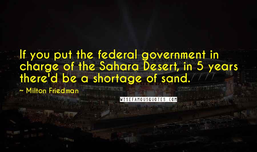 Milton Friedman Quotes: If you put the federal government in charge of the Sahara Desert, in 5 years there'd be a shortage of sand.