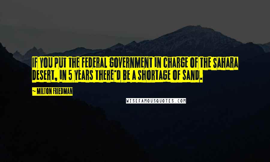 Milton Friedman Quotes: If you put the federal government in charge of the Sahara Desert, in 5 years there'd be a shortage of sand.