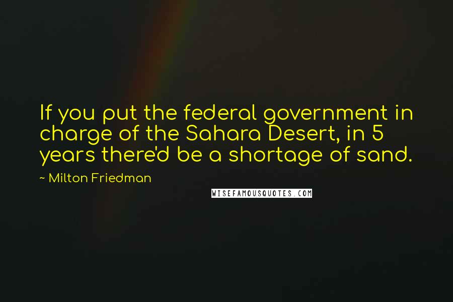 Milton Friedman Quotes: If you put the federal government in charge of the Sahara Desert, in 5 years there'd be a shortage of sand.