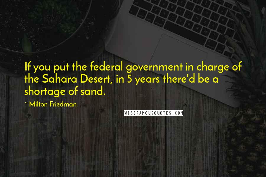 Milton Friedman Quotes: If you put the federal government in charge of the Sahara Desert, in 5 years there'd be a shortage of sand.