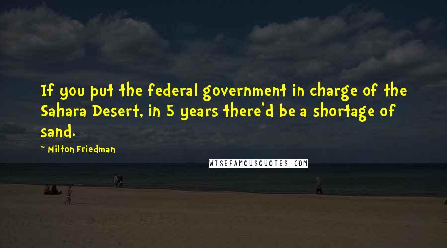 Milton Friedman Quotes: If you put the federal government in charge of the Sahara Desert, in 5 years there'd be a shortage of sand.