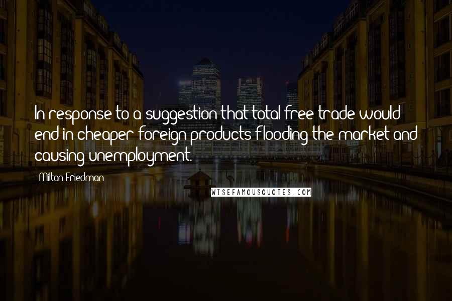 Milton Friedman Quotes: In response to a suggestion that total free trade would end in cheaper foreign products flooding the market and causing unemployment.