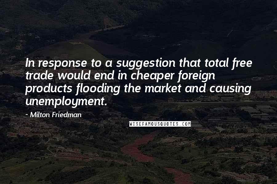 Milton Friedman Quotes: In response to a suggestion that total free trade would end in cheaper foreign products flooding the market and causing unemployment.