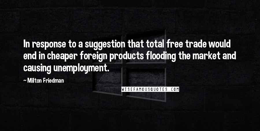 Milton Friedman Quotes: In response to a suggestion that total free trade would end in cheaper foreign products flooding the market and causing unemployment.