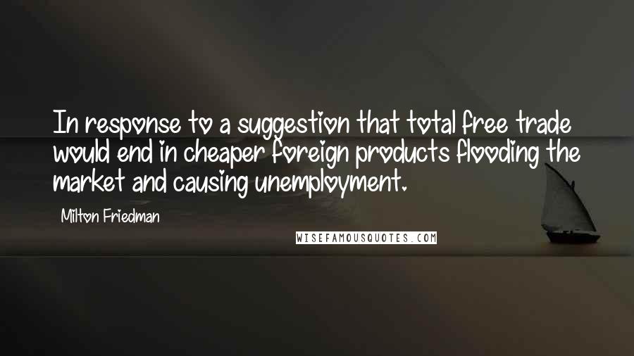 Milton Friedman Quotes: In response to a suggestion that total free trade would end in cheaper foreign products flooding the market and causing unemployment.
