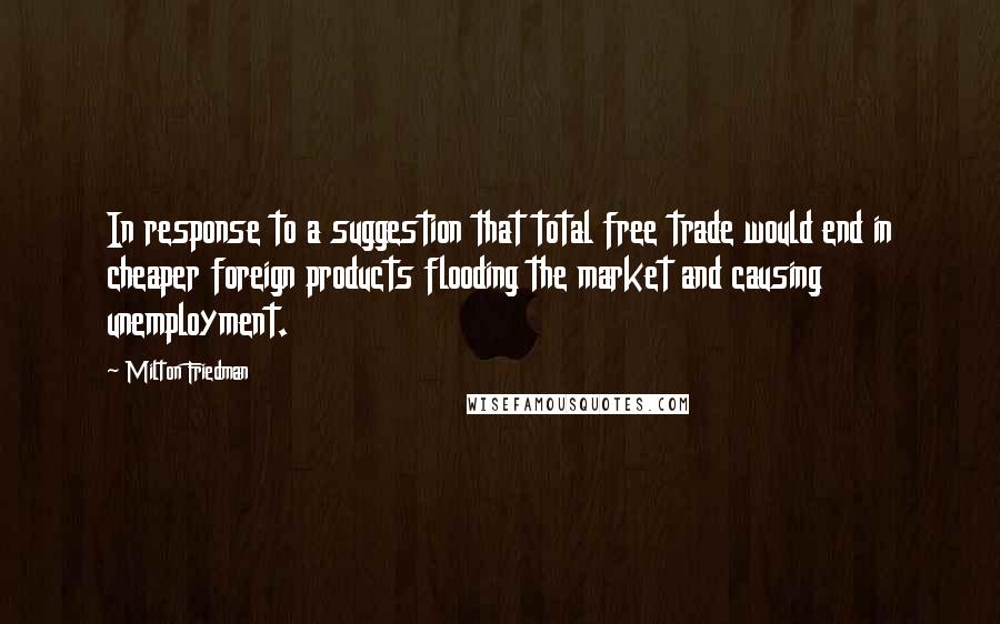 Milton Friedman Quotes: In response to a suggestion that total free trade would end in cheaper foreign products flooding the market and causing unemployment.